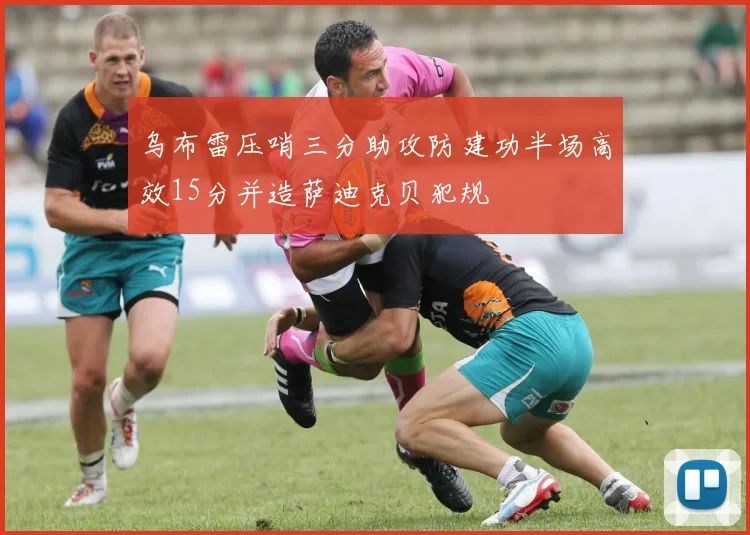 乌布雷压哨三分助攻防建功半场高效15分并造萨迪克贝犯规
