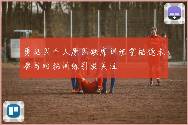 勇记因个人原因缺席训练霍福德未参与对抗训练引发关注