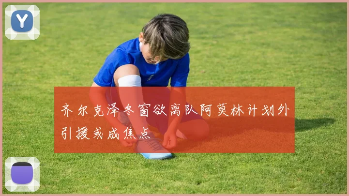 齐尔克泽冬窗欲离队阿莫林计划外引援或成焦点