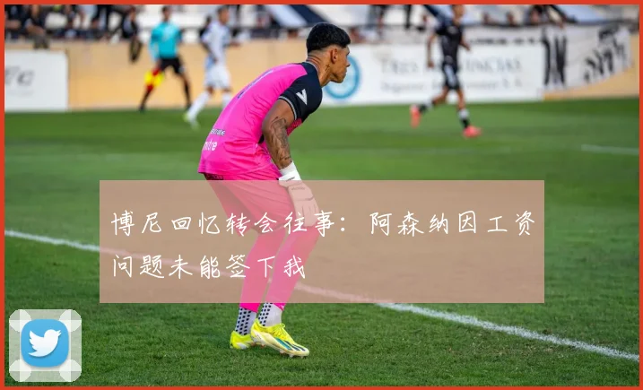 博尼回忆转会往事：阿森纳因工资问题未能签下我