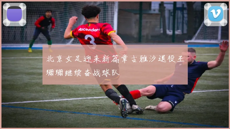北京女足迎来新篇章古雅沙退役王珊珊继续奋战球队