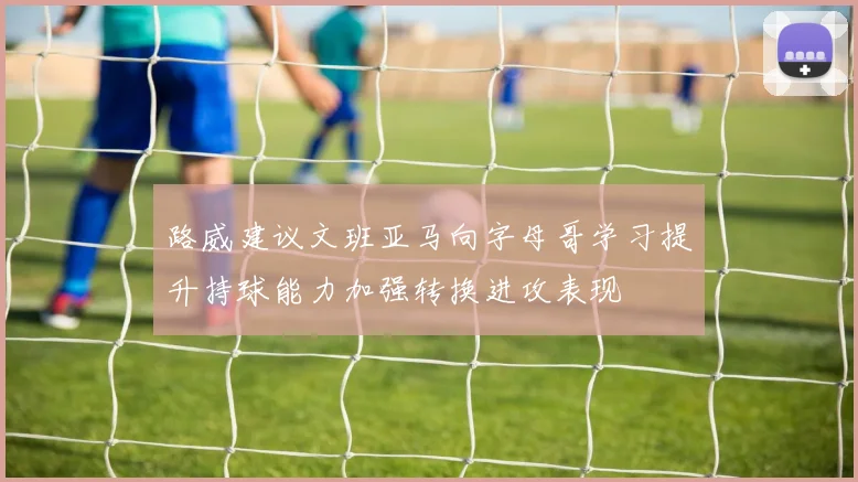 路威建议文班亚马向字母哥学习提升持球能力加强转换进攻表现