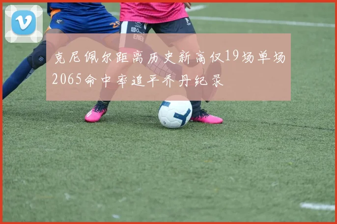 克尼佩尔距离历史新高仅19场单场2065命中率追平乔丹纪录