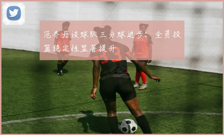 范乔丹谈球队三分球进步：全员投篮稳定性显著提升