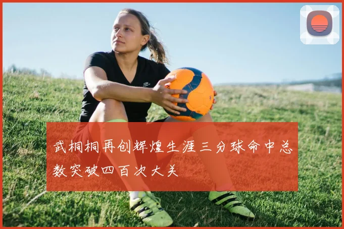 武桐桐再创辉煌生涯三分球命中总数突破四百次大关