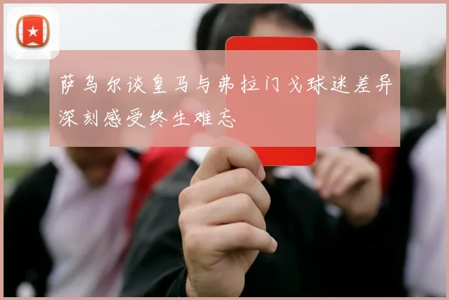 萨乌尔谈皇马与弗拉门戈球迷差异深刻感受终生难忘
