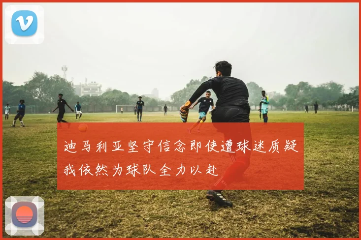 迪马利亚坚守信念即使遭球迷质疑我依然为球队全力以赴