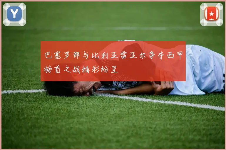 巴塞罗那与比利亚雷亚尔争夺西甲榜首之战精彩纷呈