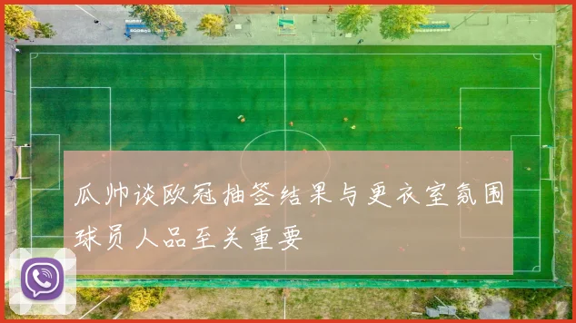 瓜帅谈欧冠抽签结果与更衣室氛围球员人品至关重要