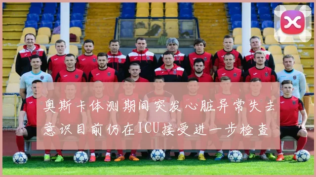 奥斯卡体测期间突发心脏异常失去意识目前仍在ICU接受进一步检查