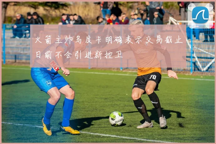 火箭主帅乌度卡明确表示交易截止日前不会引进新控卫