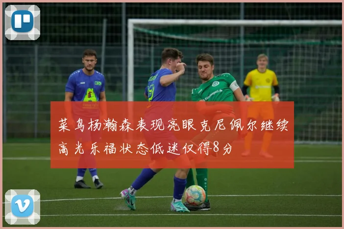 菜鸟杨瀚森表现亮眼克尼佩尔继续高光乐福状态低迷仅得8分