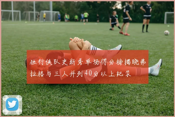 独行侠队史新秀单场得分榜揭晓弗拉格与三人并列40分以上纪录