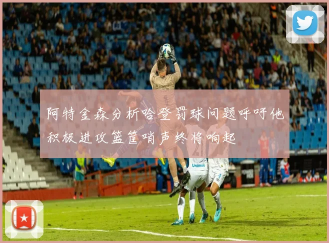 阿特金森分析哈登罚球问题呼吁他积极进攻篮筐哨声终将响起