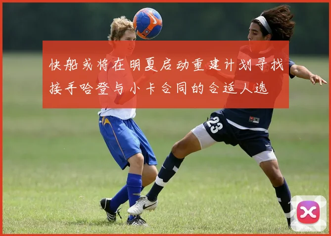 快船或将在明夏启动重建计划寻找接手哈登与小卡合同的合适人选