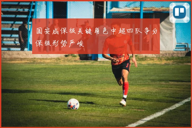 国安成保级关键角色中超四队争分保级形势严峻