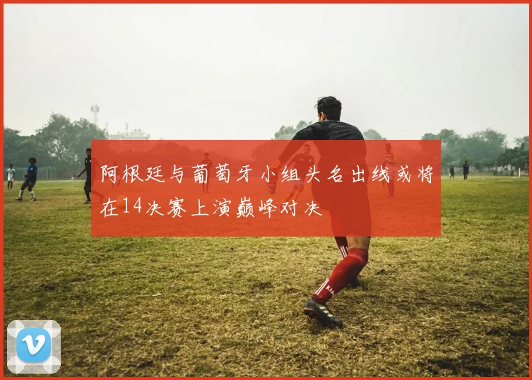 阿根廷与葡萄牙小组头名出线或将在14决赛上演巅峰对决
