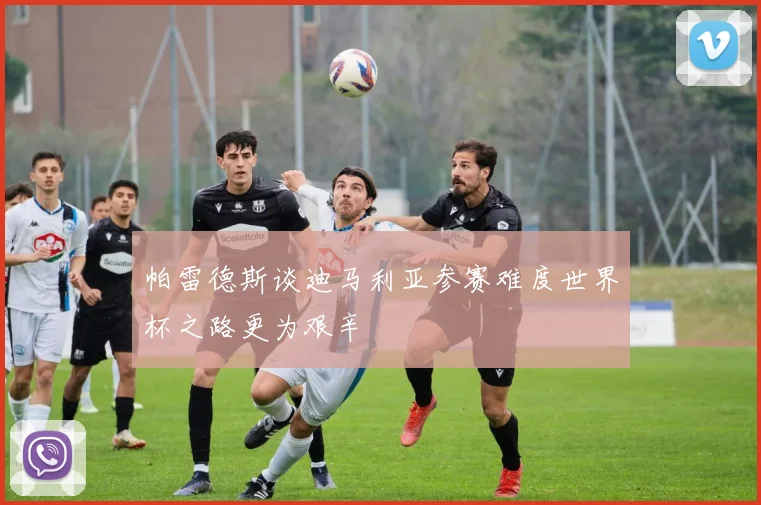 帕雷德斯谈迪马利亚参赛难度世界杯之路更为艰辛