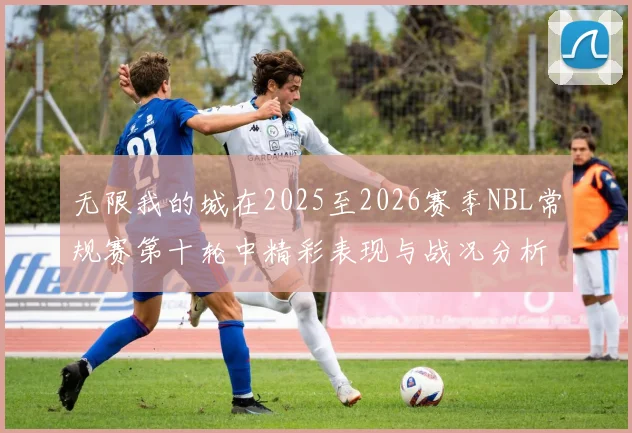 无限我的城在2025至2026赛季NBL常规赛第十轮中精彩表现与战况分析