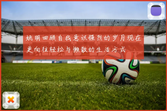 姚明回顾自我意识强烈的岁月现在更向往轻松与懒散的生活方式