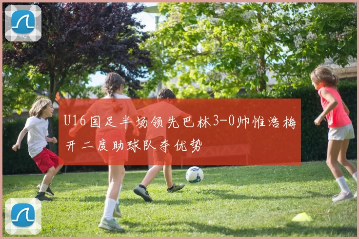 U16国足半场领先巴林3-0帅惟浩梅开二度助球队夺优势