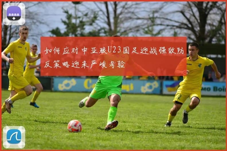 如何应对中亚狼U23国足迎战强敌防反策略迎来严峻考验