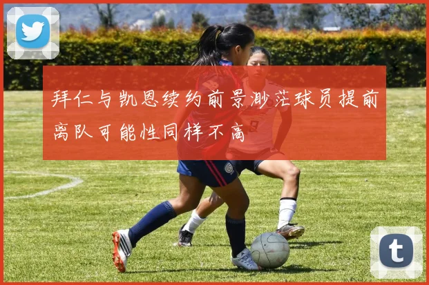 拜仁与凯恩续约前景渺茫球员提前离队可能性同样不高