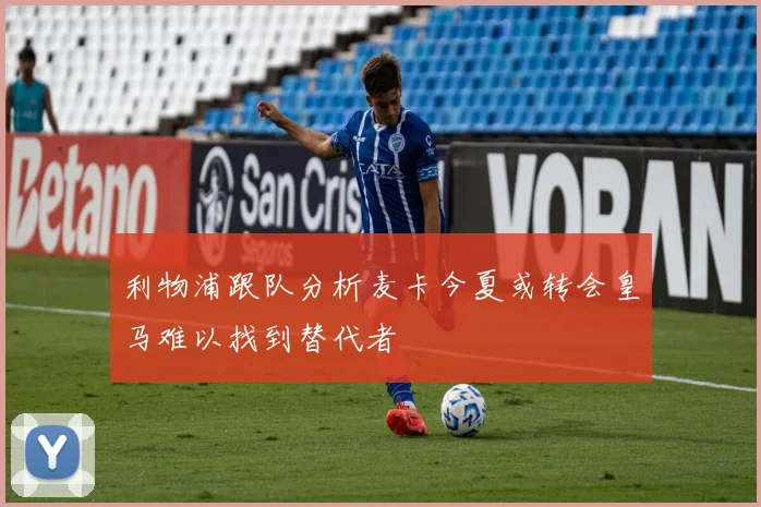利物浦跟队分析麦卡今夏或转会皇马难以找到替代者