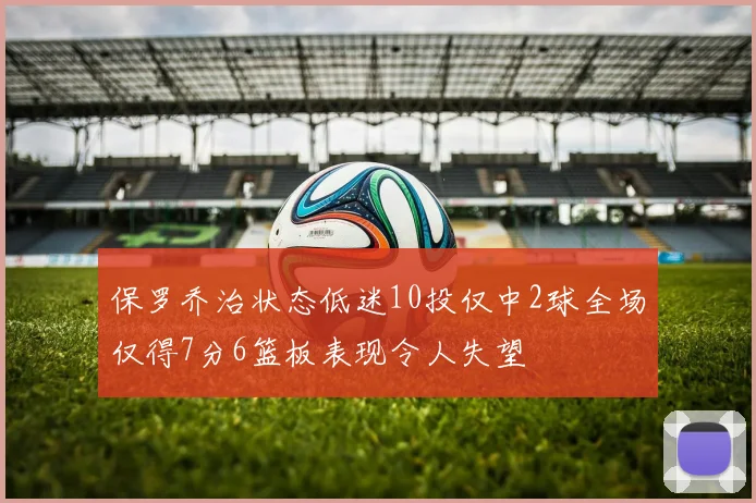 保罗乔治状态低迷10投仅中2球全场仅得7分6篮板表现令人失望
