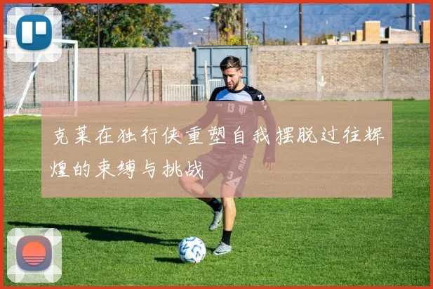 克莱在独行侠重塑自我摆脱过往辉煌的束缚与挑战