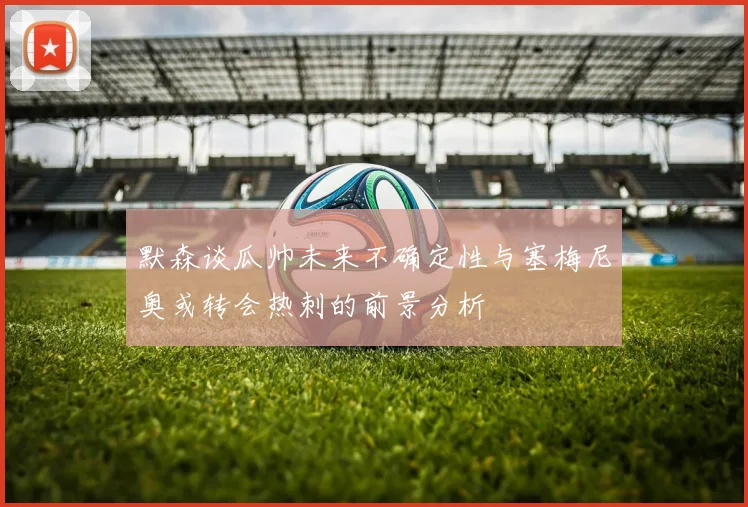 默森谈瓜帅未来不确定性与塞梅尼奥或转会热刺的前景分析