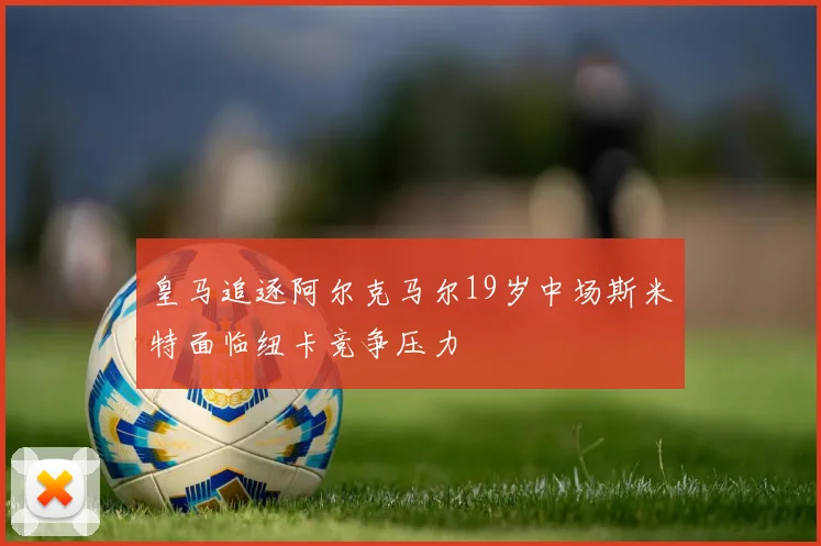 皇马追逐阿尔克马尔19岁中场斯米特面临纽卡竞争压力