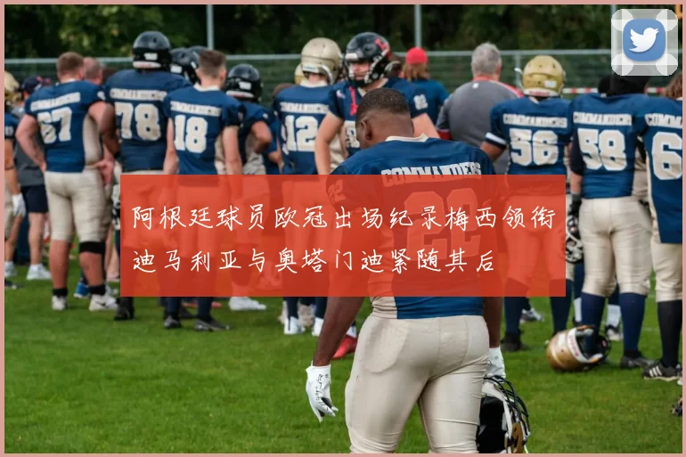 阿根廷球员欧冠出场纪录梅西领衔迪马利亚与奥塔门迪紧随其后